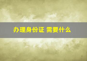 办理身份证 需要什么